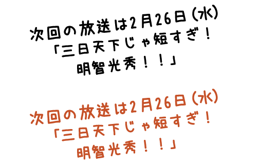 次回の放送は2月26日（水）「三日天下じゃ短すぎ！明智光秀！！」